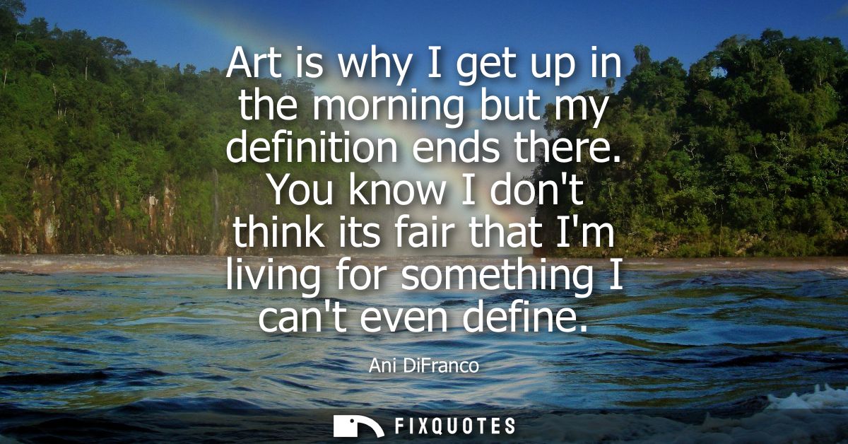Art is why I get up in the morning but my definition ends there. You know I dont think its fair that Im living for somet