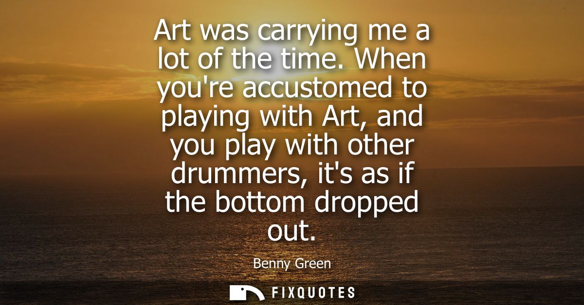 Art was carrying me a lot of the time. When youre accustomed to playing with Art, and you play with other drummers, its 