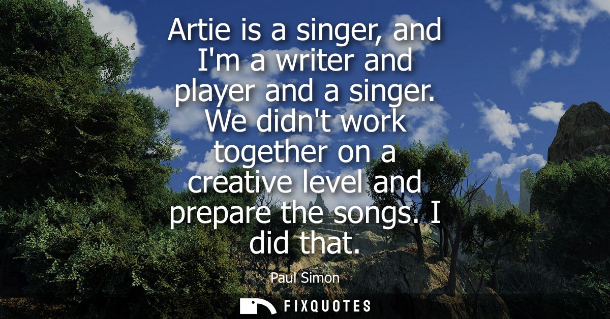 Artie is a singer, and Im a writer and player and a singer. We didnt work together on a creative level and prepare the s