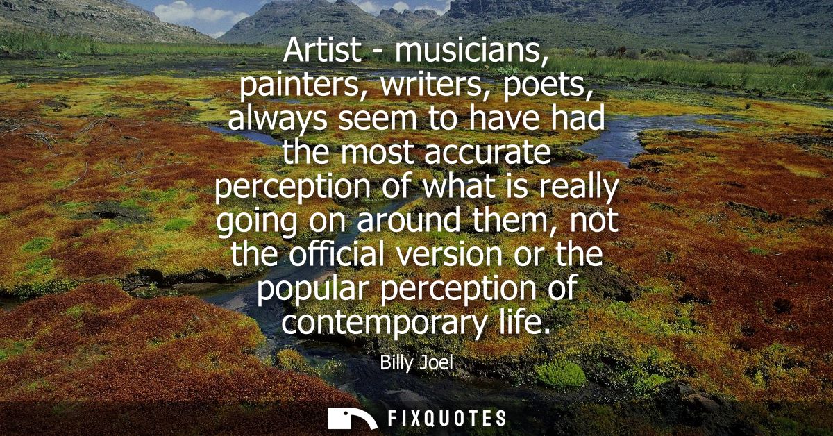 Artist - musicians, painters, writers, poets, always seem to have had the most accurate perception of what is really goi