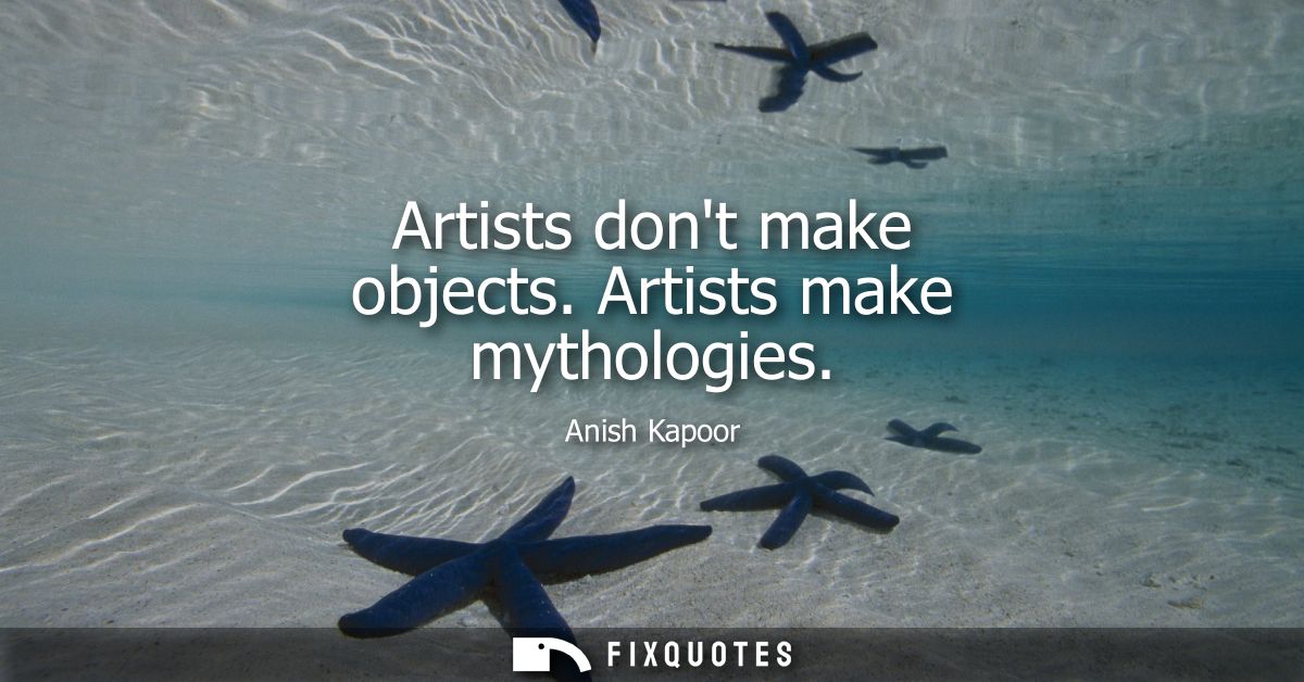 Artists dont make objects. Artists make mythologies