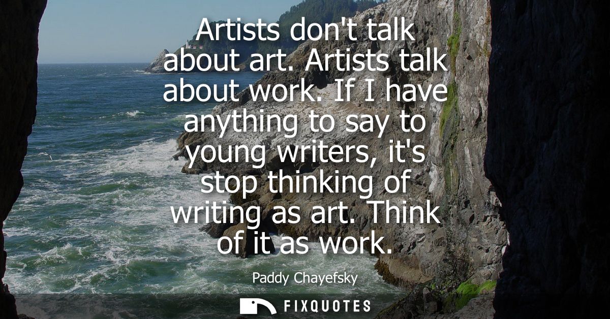 Artists dont talk about art. Artists talk about work. If I have anything to say to young writers, its stop thinking of w