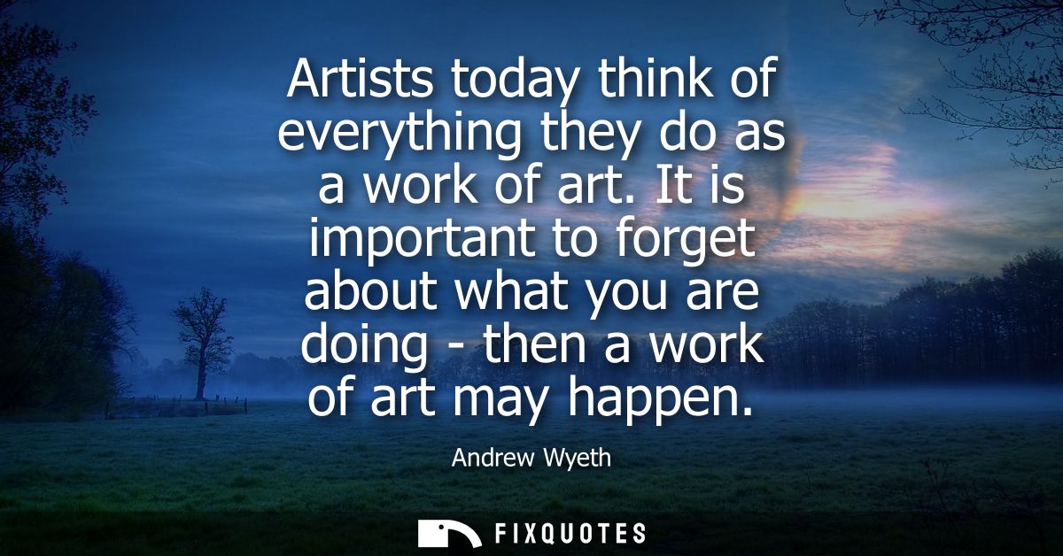 Artists today think of everything they do as a work of art. It is important to forget about what you are doing - then a 