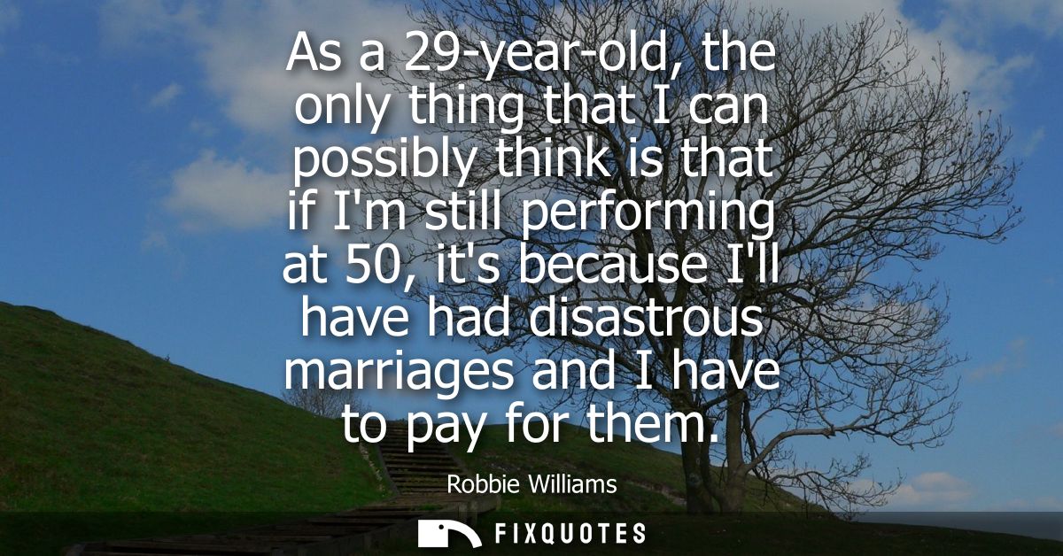 As a 29-year-old, the only thing that I can possibly think is that if Im still performing at 50, its because Ill have ha