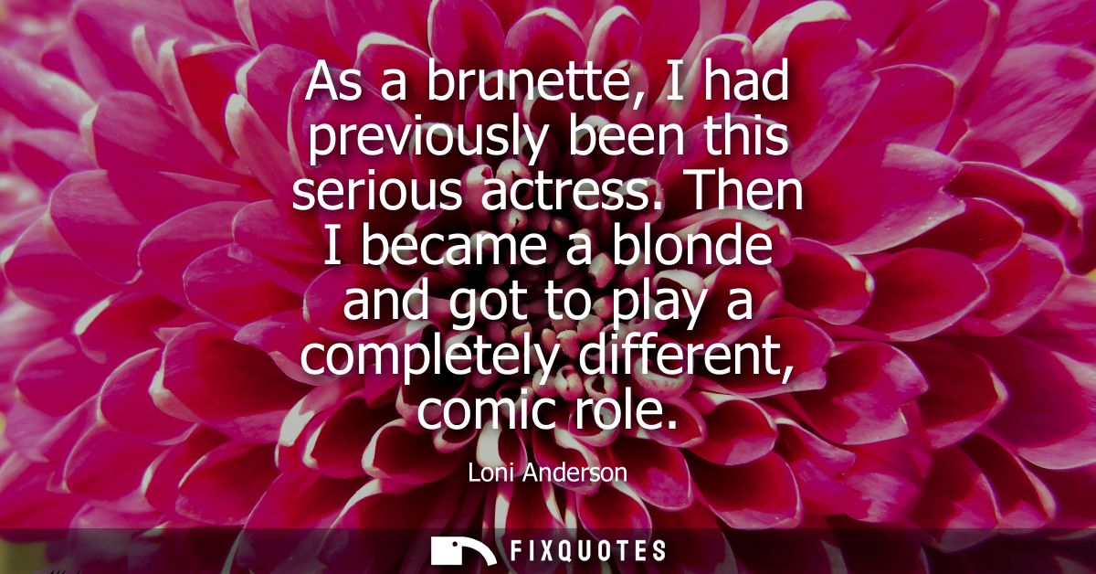 As a brunette, I had previously been this serious actress. Then I became a blonde and got to play a completely different
