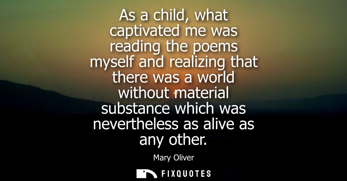 As a child, what captivated me was reading the poems myself and realizing that there was a world without material substa