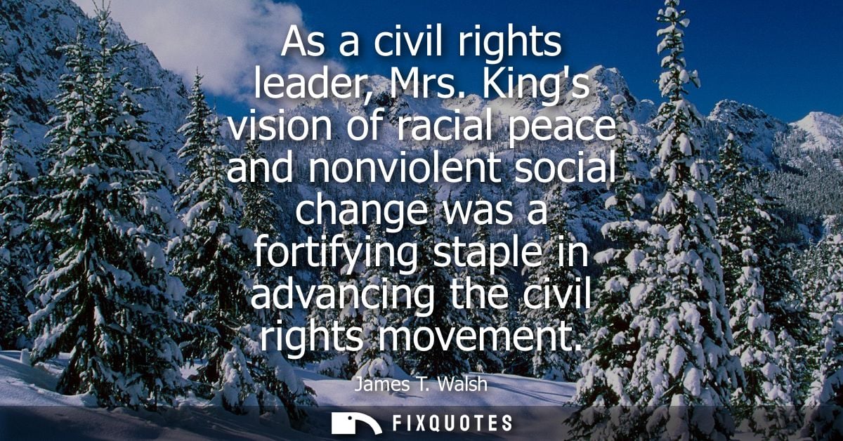 As a civil rights leader, Mrs. Kings vision of racial peace and nonviolent social change was a fortifying staple in adva