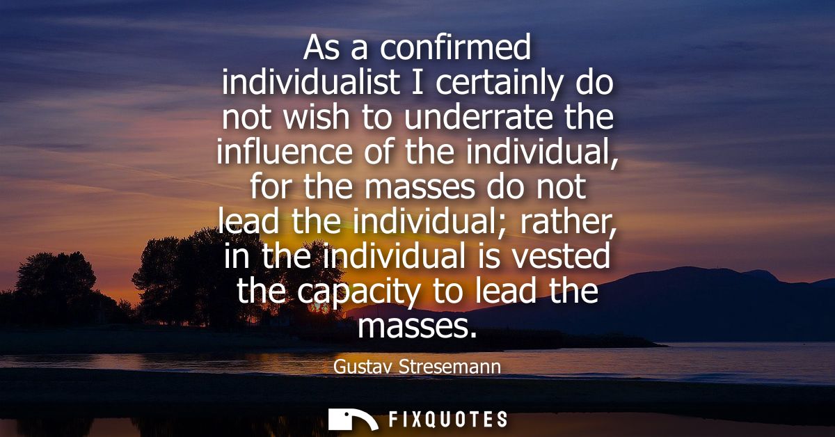 As a confirmed individualist I certainly do not wish to underrate the influence of the individual, for the masses do not