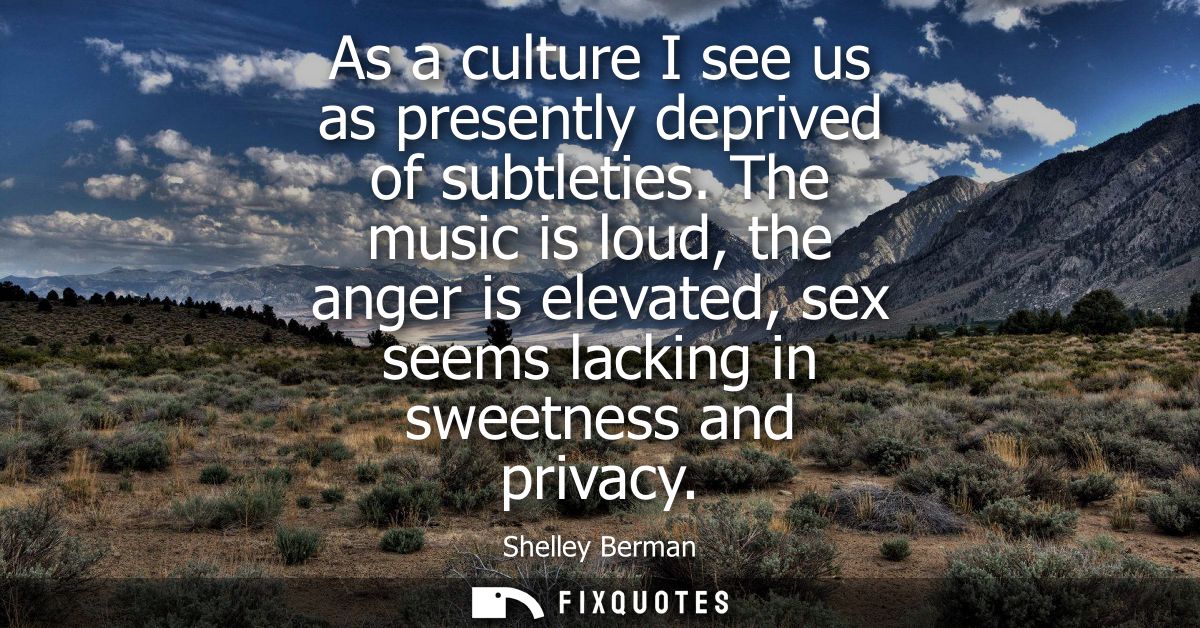 As a culture I see us as presently deprived of subtleties. The music is loud, the anger is elevated, sex seems lacking i