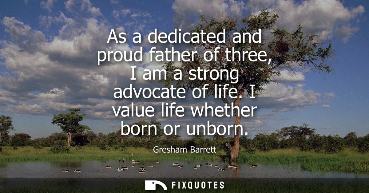 As a dedicated and proud father of three, I am a strong advocate of life. I value life whether born or unborn
