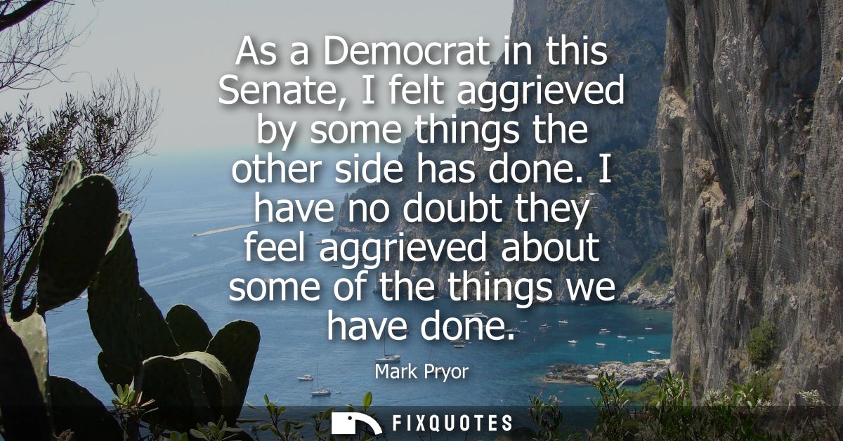 As a Democrat in this Senate, I felt aggrieved by some things the other side has done. I have no doubt they feel aggriev