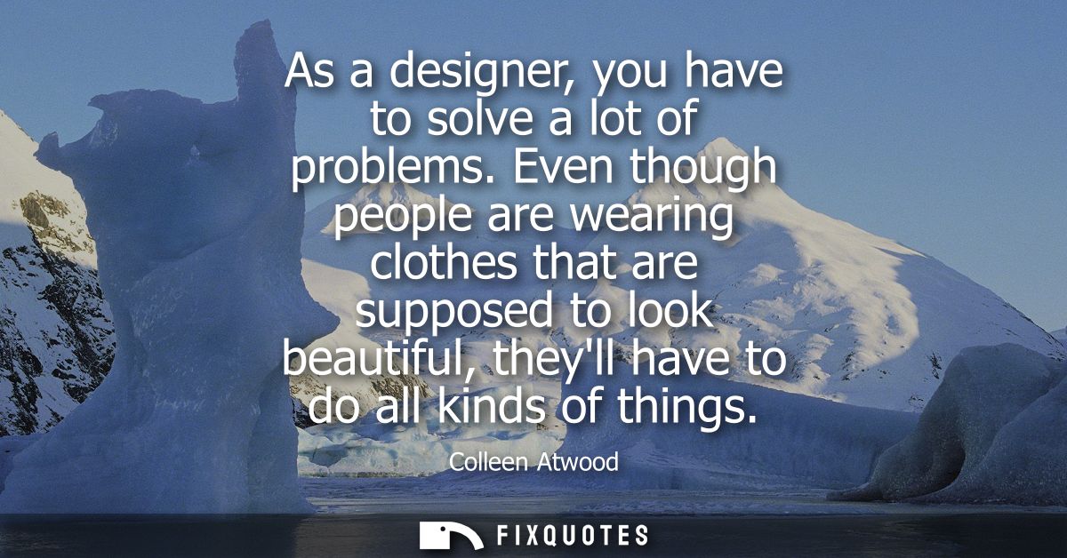 As a designer, you have to solve a lot of problems. Even though people are wearing clothes that are supposed to look bea