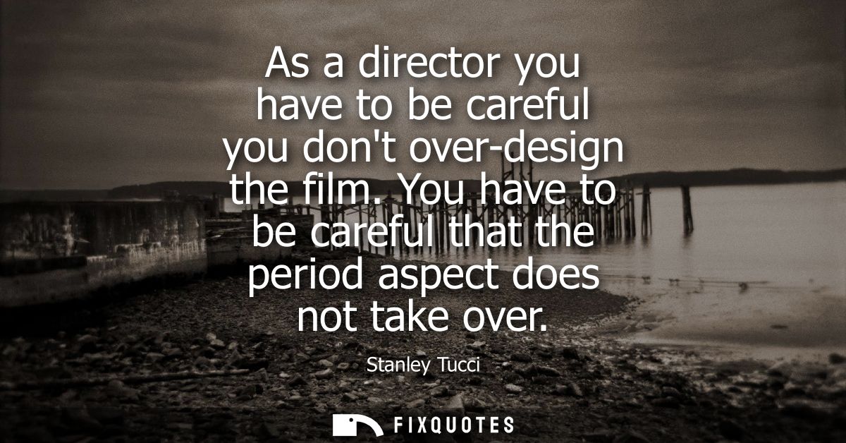 As a director you have to be careful you dont over-design the film. You have to be careful that the period aspect does n