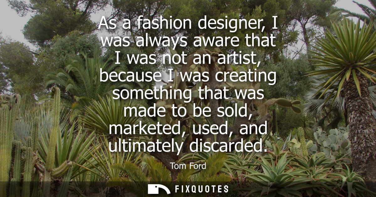 As a fashion designer, I was always aware that I was not an artist, because I was creating something that was made to be