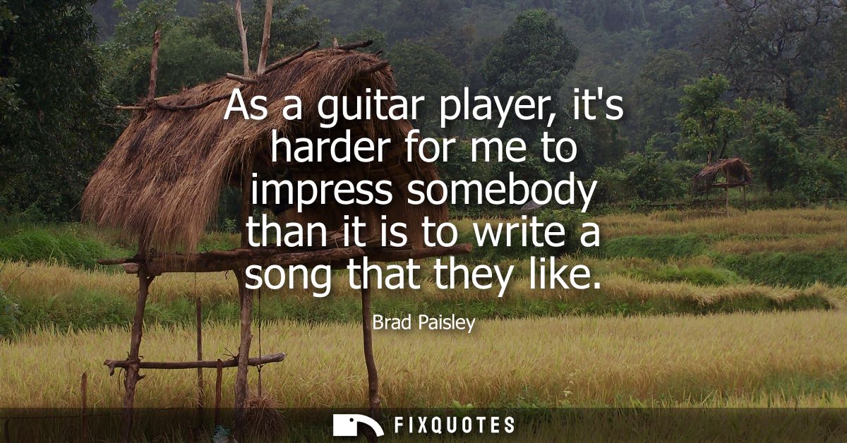 As a guitar player, its harder for me to impress somebody than it is to write a song that they like
