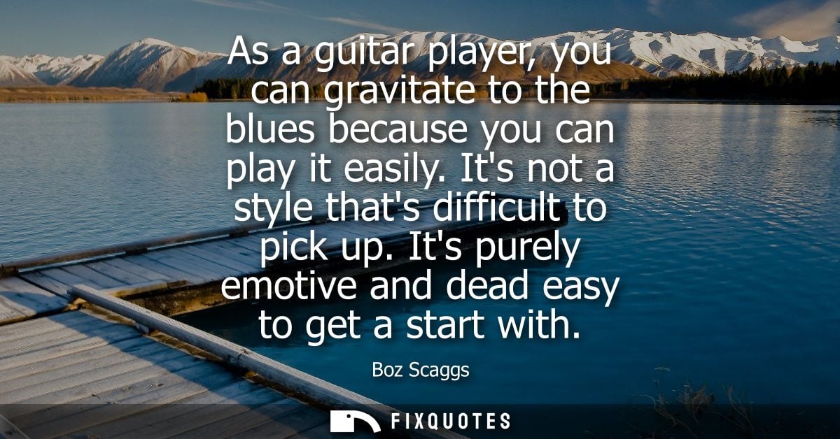 As a guitar player, you can gravitate to the blues because you can play it easily. Its not a style thats difficult to pi