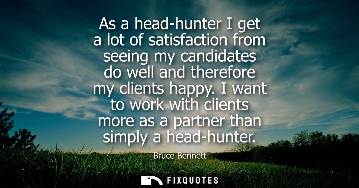 As a head-hunter I get a lot of satisfaction from seeing my candidates do well and therefore my clients happy.