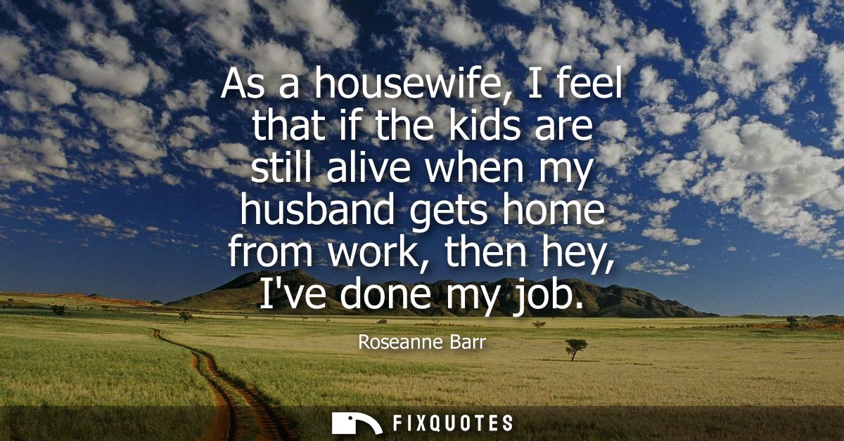 As a housewife, I feel that if the kids are still alive when my husband gets home from work, then hey, Ive done my job