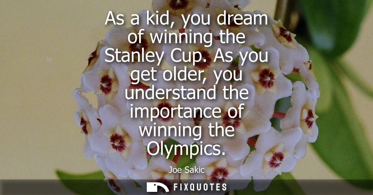 As a kid, you dream of winning the Stanley Cup. As you get older, you understand the importance of winning the Olympics