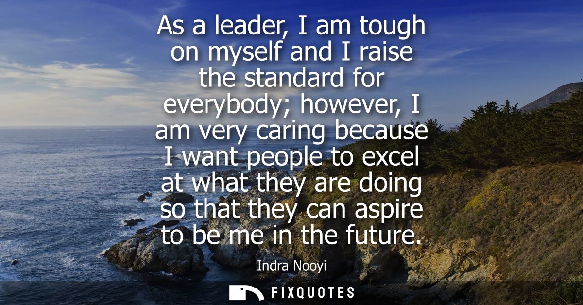 As a leader, I am tough on myself and I raise the standard for everybody however, I am very caring because I want people