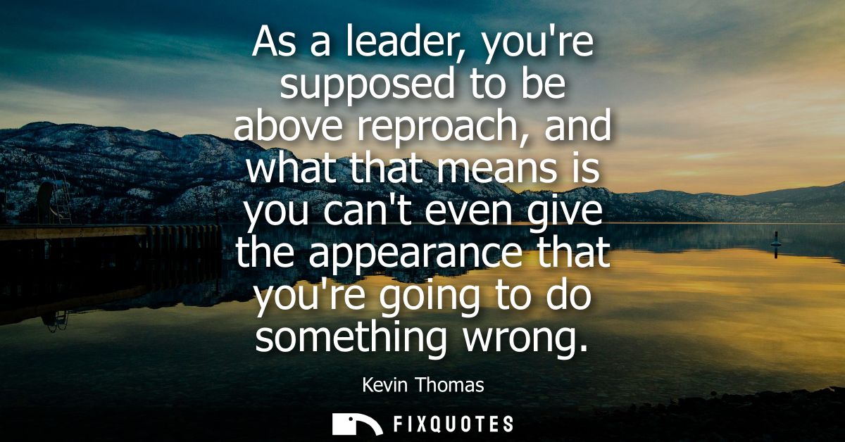As a leader, youre supposed to be above reproach, and what that means is you cant even give the appearance that youre go