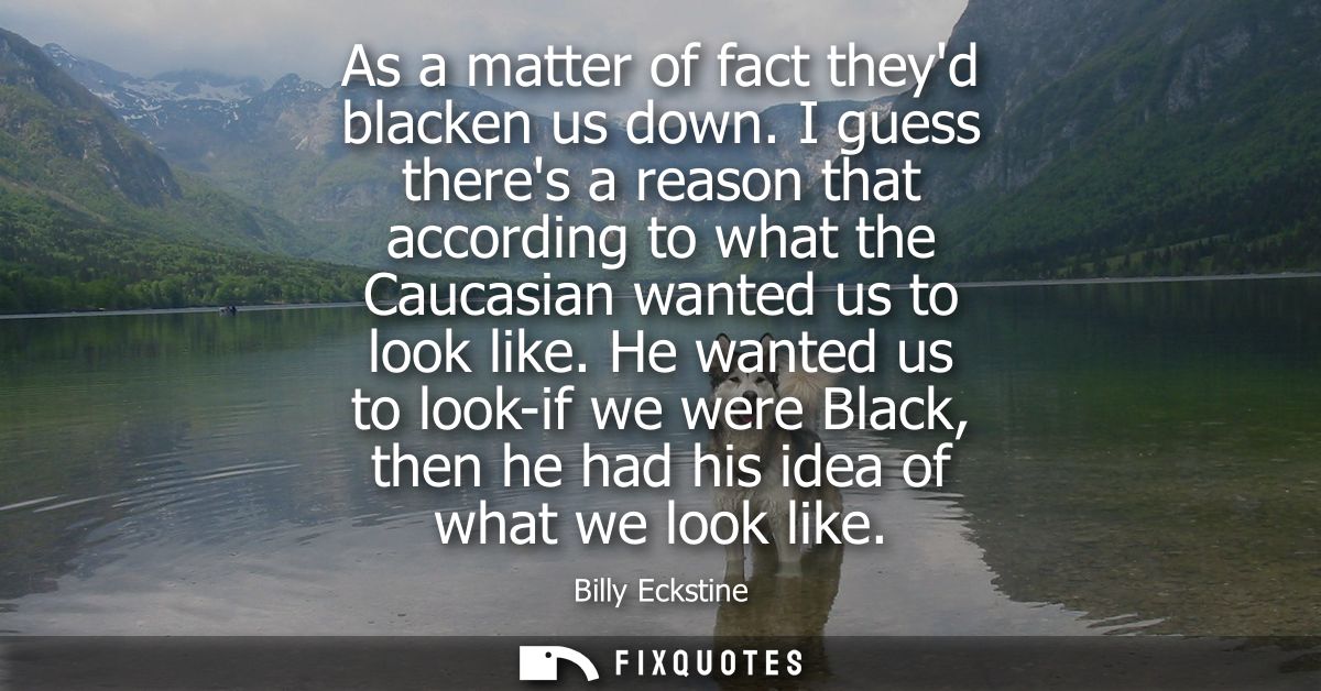 As a matter of fact theyd blacken us down. I guess theres a reason that according to what the Caucasian wanted us to loo
