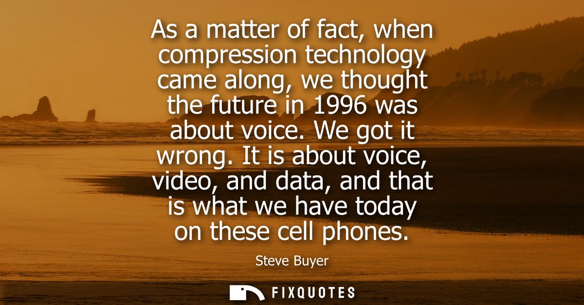 As a matter of fact, when compression technology came along, we thought the future in 1996 was about voice. We got it wr