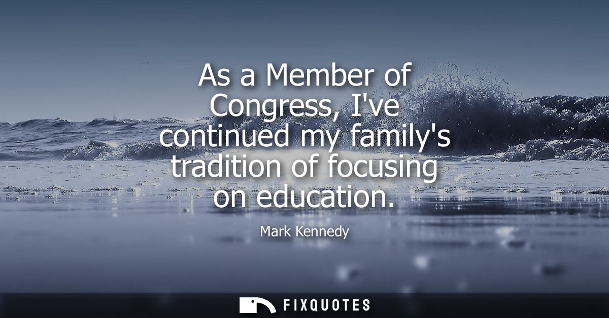 As a Member of Congress, Ive continued my familys tradition of focusing on education