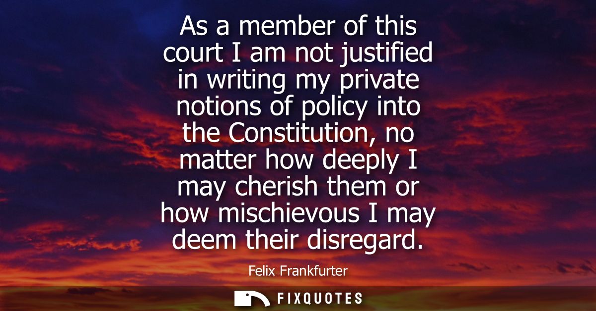 As a member of this court I am not justified in writing my private notions of policy into the Constitution, no matter ho