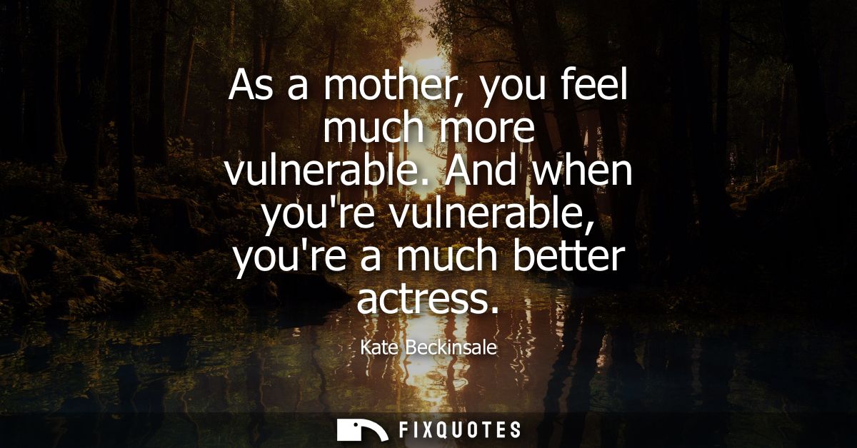 As a mother, you feel much more vulnerable. And when youre vulnerable, youre a much better actress