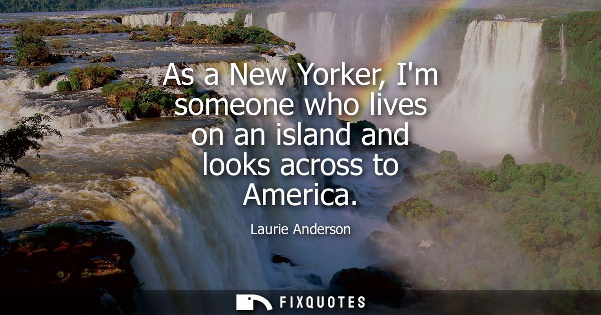 As a New Yorker, Im someone who lives on an island and looks across to America