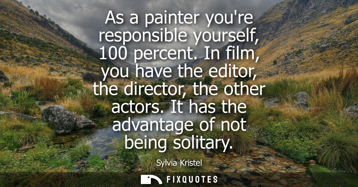 As a painter youre responsible yourself, 100 percent. In film, you have the editor, the director, the other actors. It h