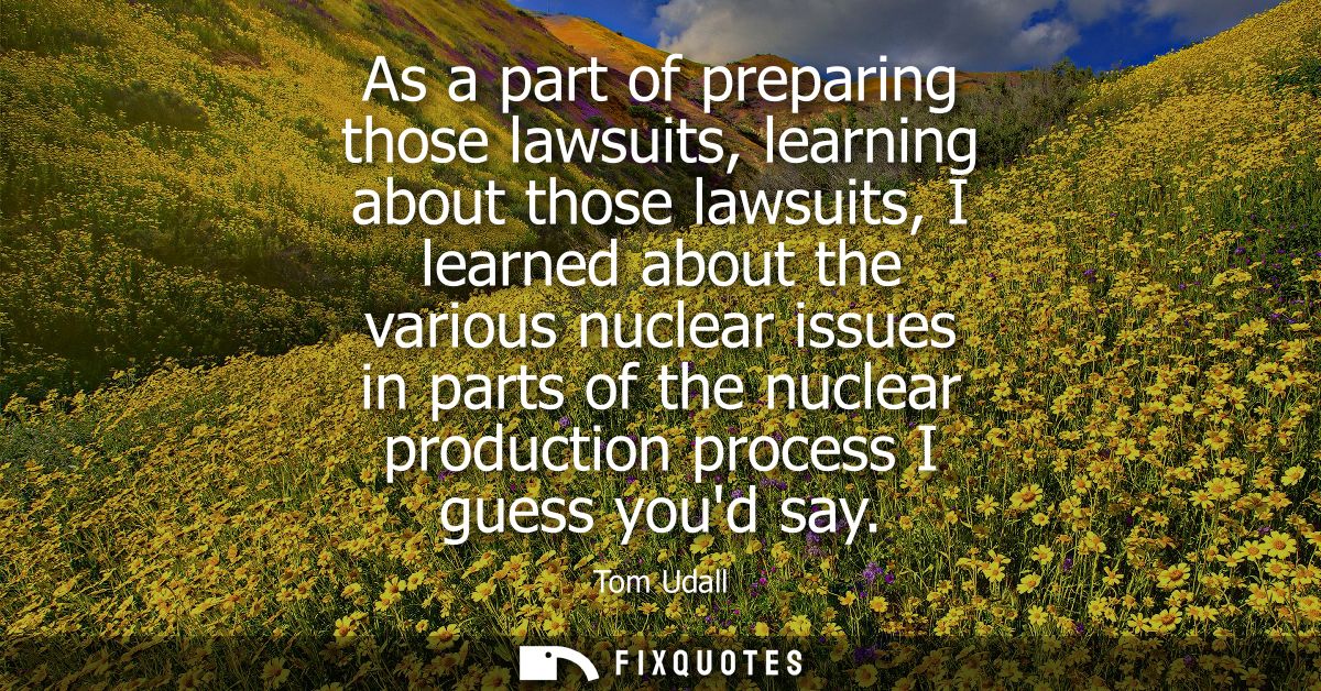 As a part of preparing those lawsuits, learning about those lawsuits, I learned about the various nuclear issues in part