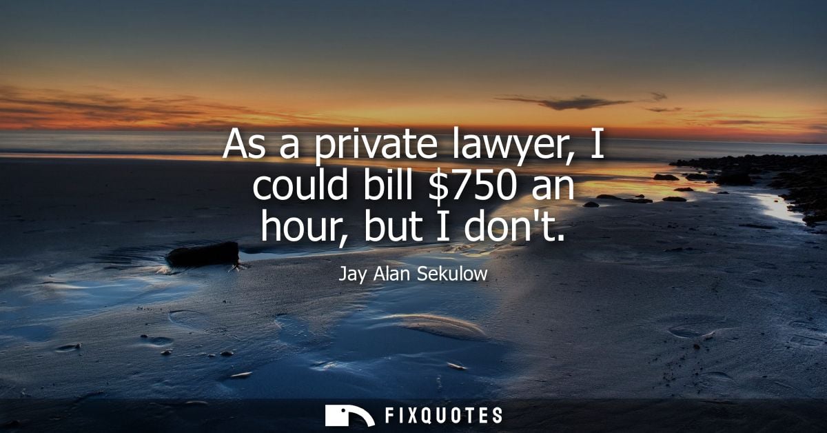 As a private lawyer, I could bill 750 an hour, but I dont