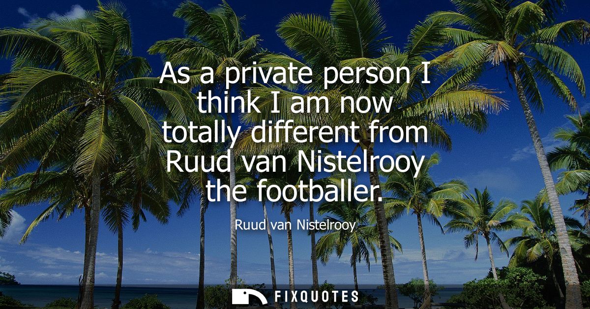 As a private person I think I am now totally different from Ruud van Nistelrooy the footballer