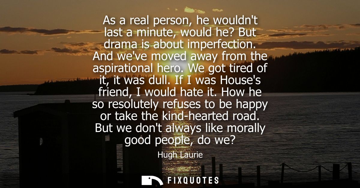 As a real person, he wouldnt last a minute, would he? But drama is about imperfection. And weve moved away from the aspi