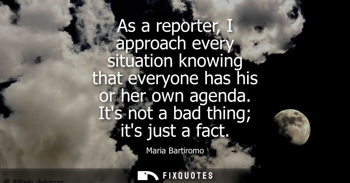 As a reporter, I approach every situation knowing that everyone has his or her own agenda. Its not a bad thing its just 