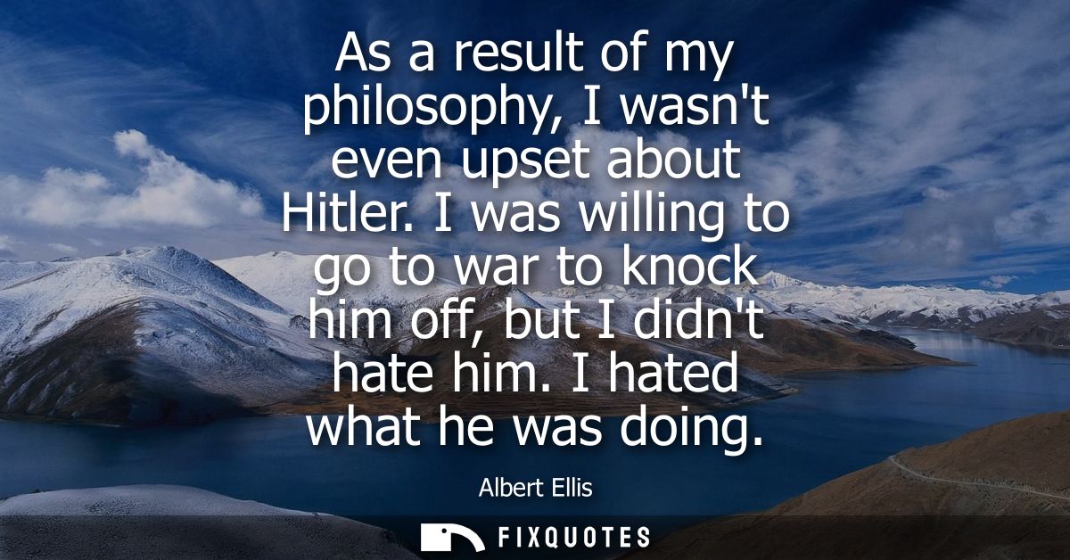 As a result of my philosophy, I wasnt even upset about Hitler. I was willing to go to war to knock him off, but I didnt 