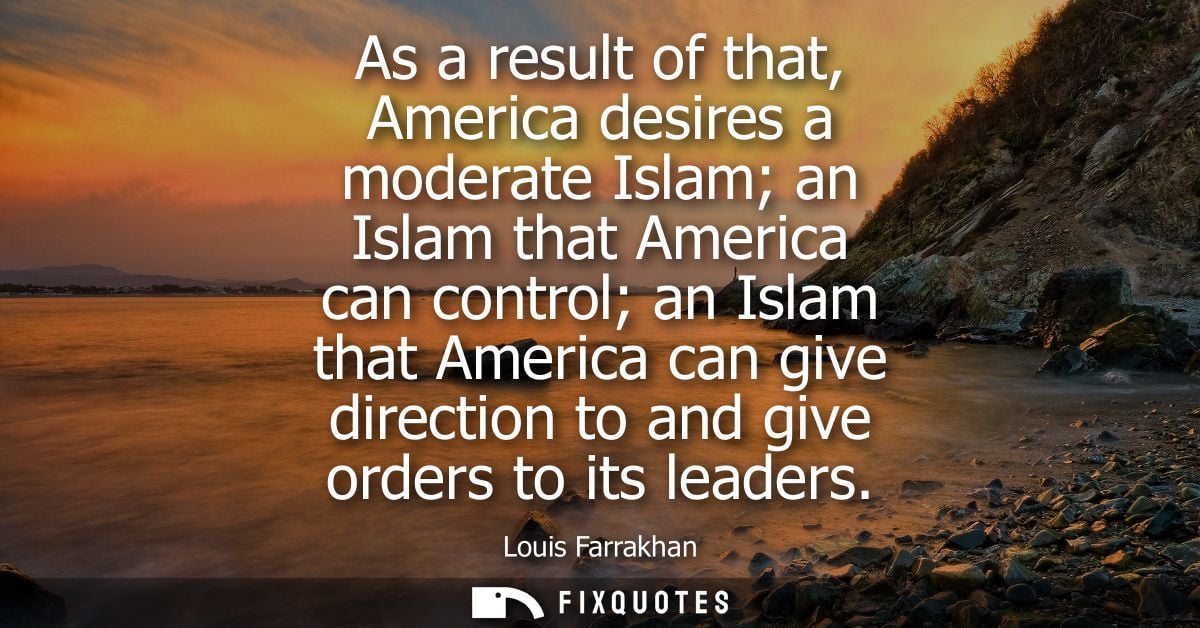 As a result of that, America desires a moderate Islam an Islam that America can control an Islam that America can give d