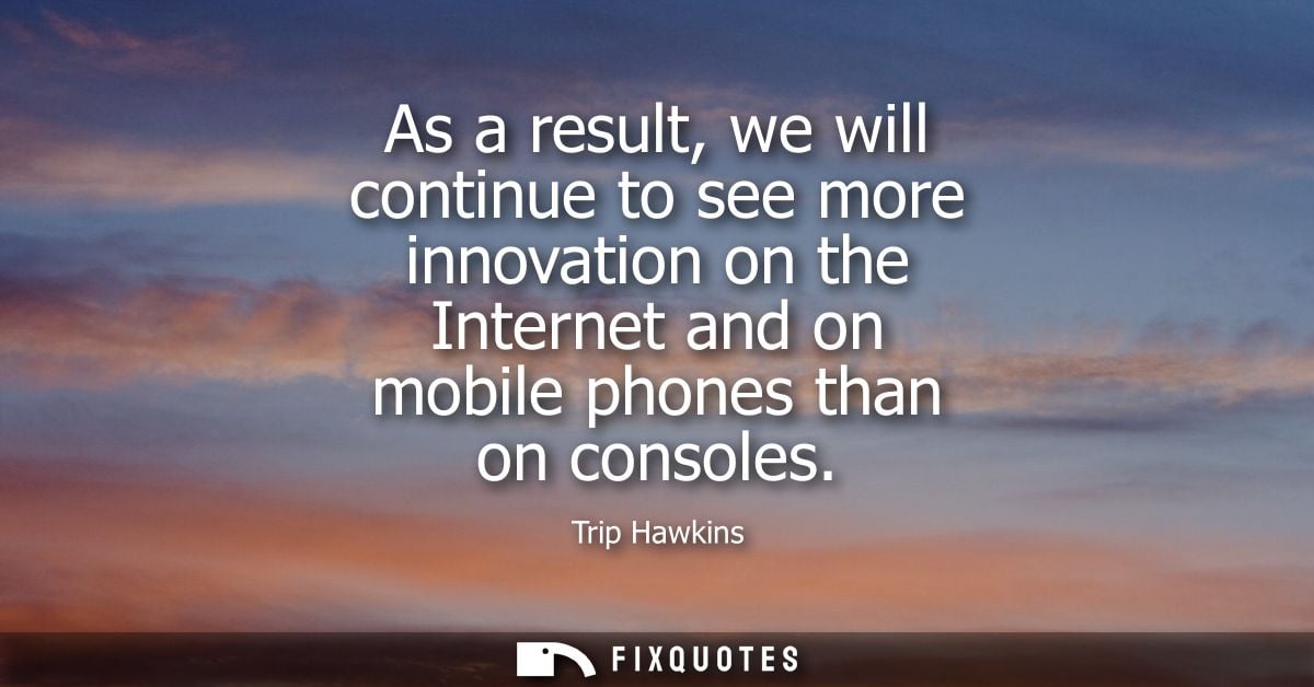 As a result, we will continue to see more innovation on the Internet and on mobile phones than on consoles