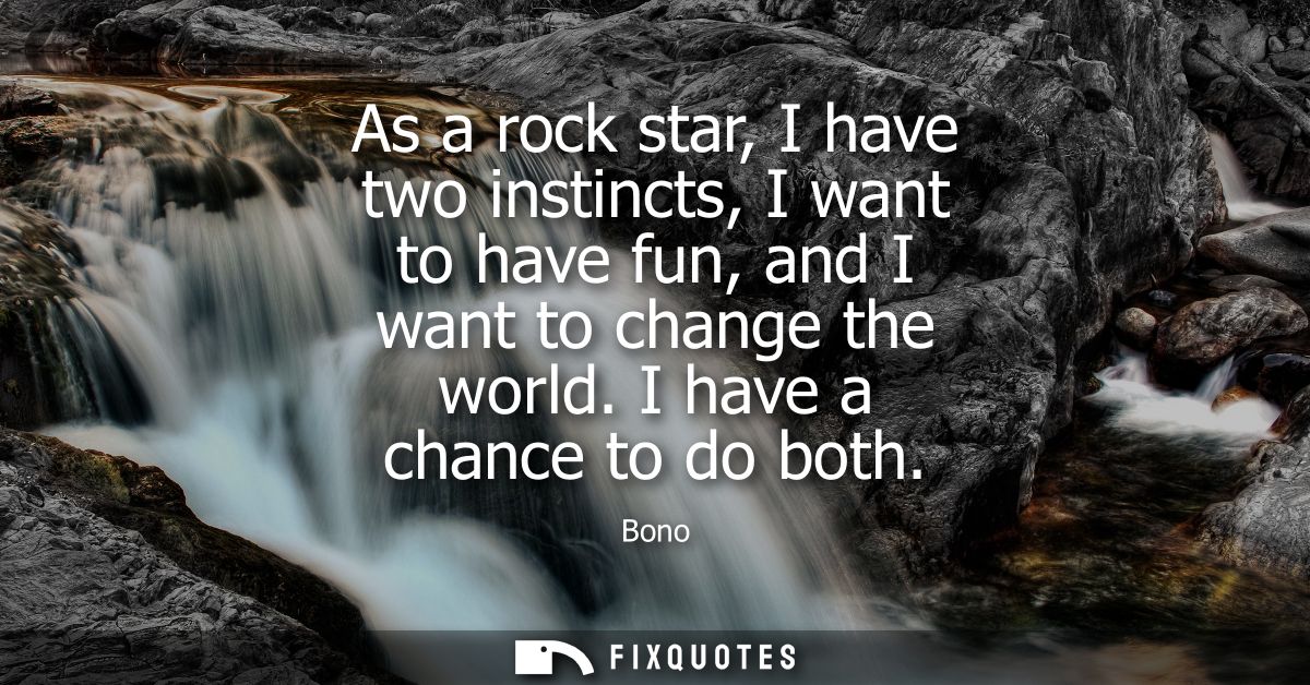 As a rock star, I have two instincts, I want to have fun, and I want to change the world. I have a chance to do both