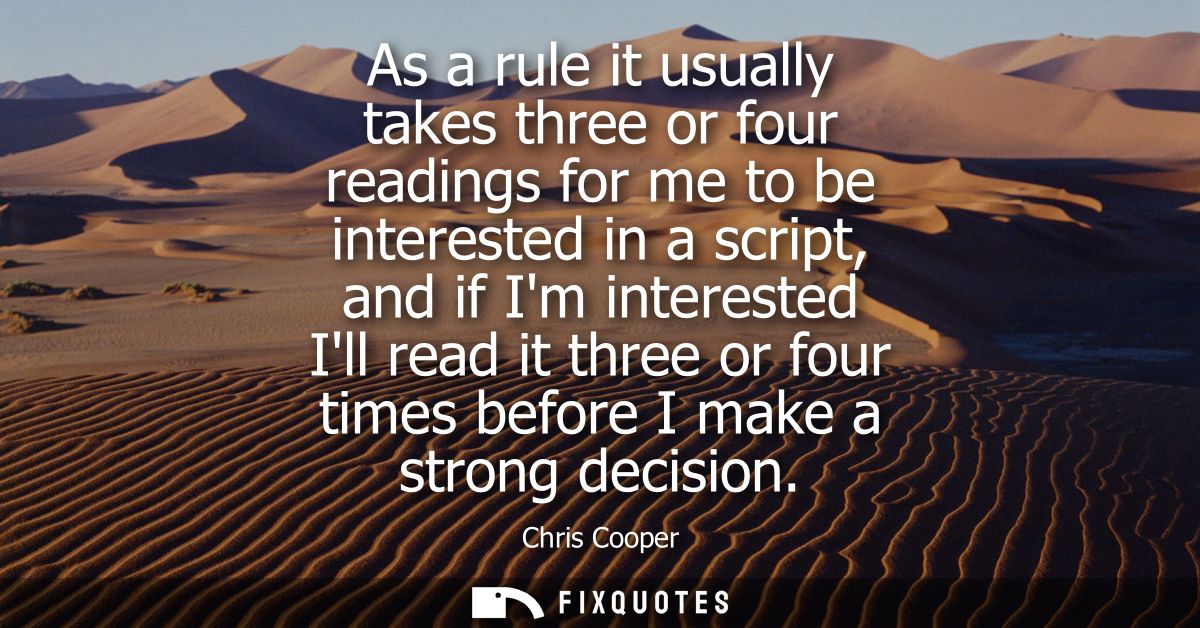 As a rule it usually takes three or four readings for me to be interested in a script, and if Im interested Ill read it 