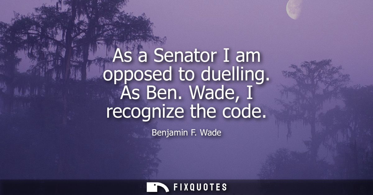 As a Senator I am opposed to duelling. As Ben. Wade, I recognize the code