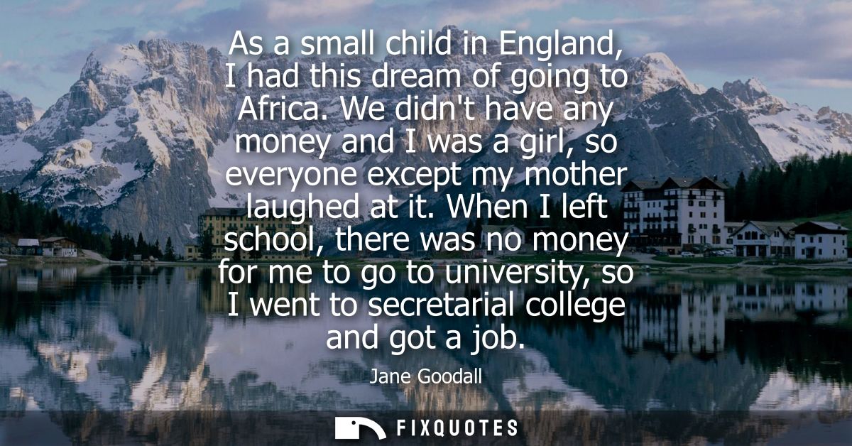 As a small child in England, I had this dream of going to Africa. We didnt have any money and I was a girl, so everyone 