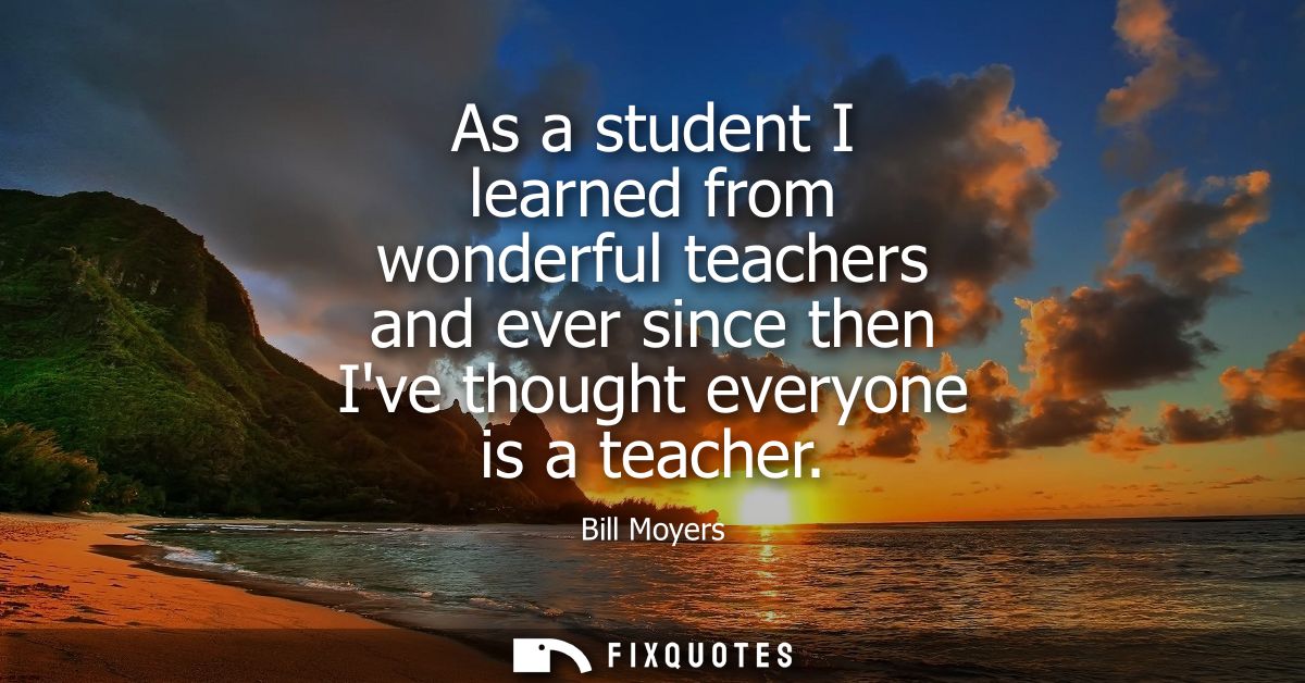 As a student I learned from wonderful teachers and ever since then Ive thought everyone is a teacher