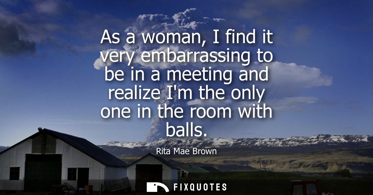 As a woman, I find it very embarrassing to be in a meeting and realize Im the only one in the room with balls