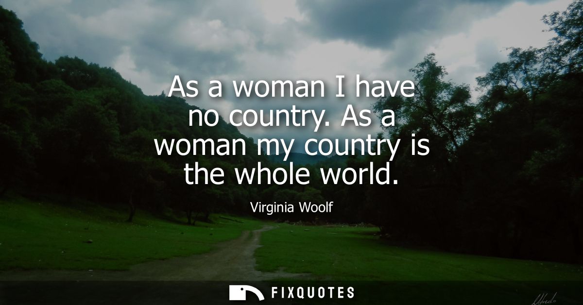 As a woman I have no country. As a woman my country is the whole world