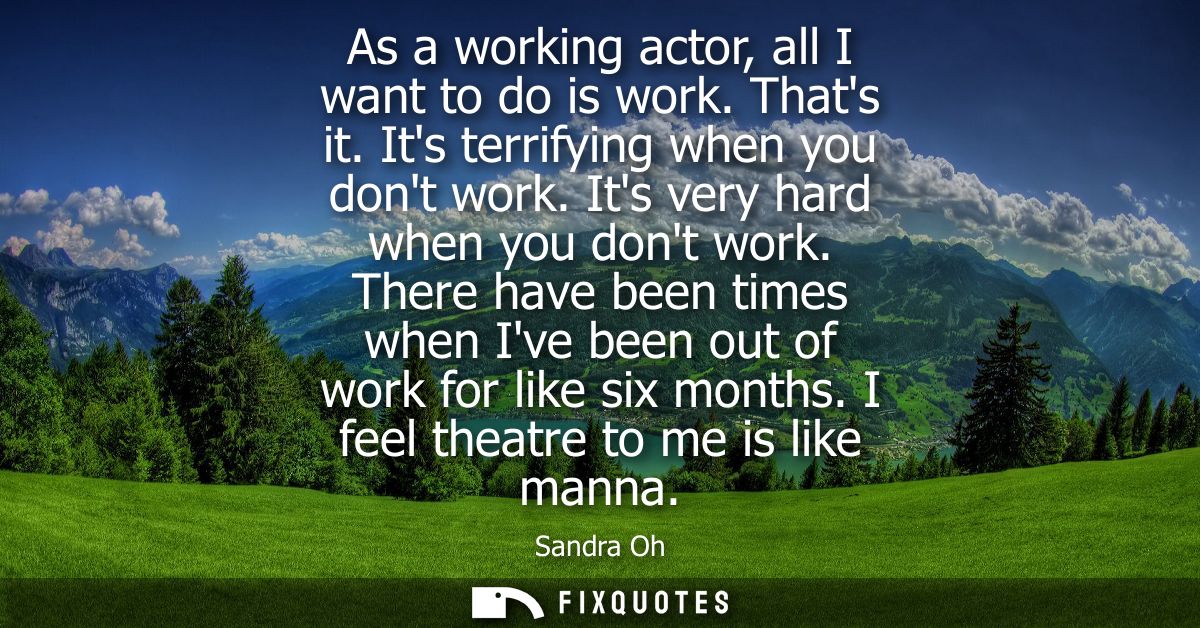 As a working actor, all I want to do is work. Thats it. Its terrifying when you dont work. Its very hard when you dont w