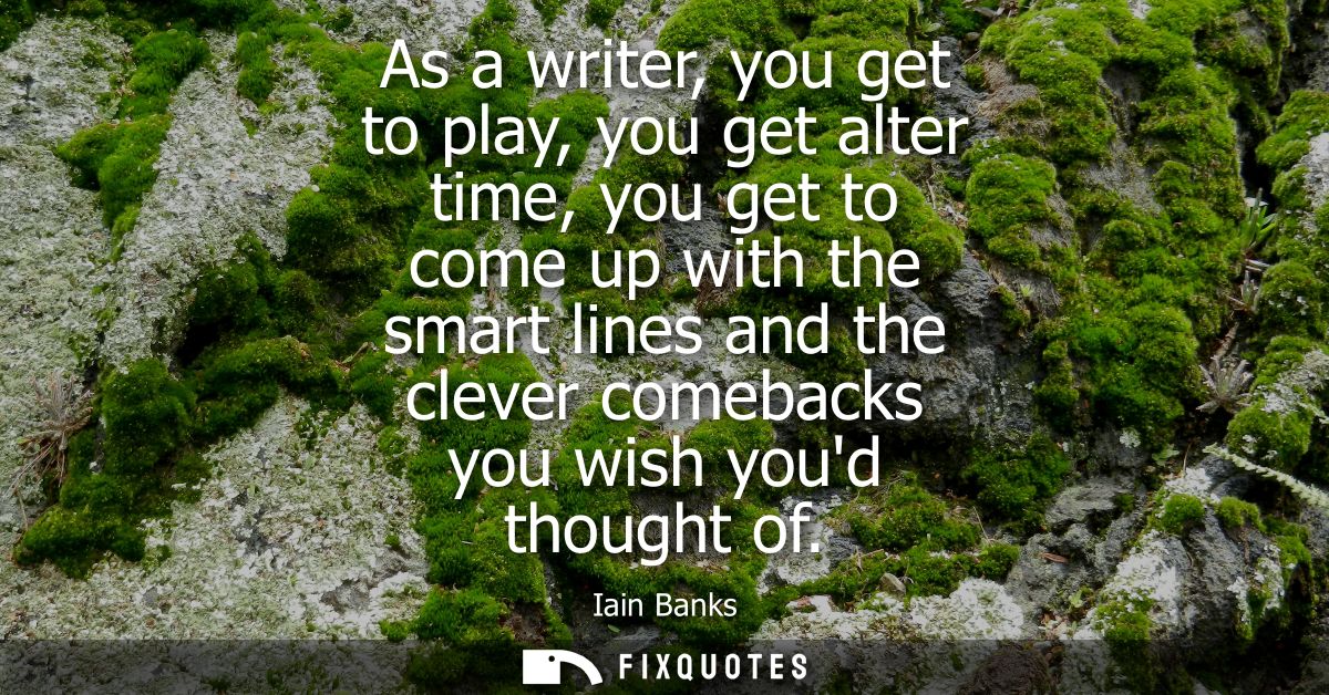 As a writer, you get to play, you get alter time, you get to come up with the smart lines and the clever comebacks you w