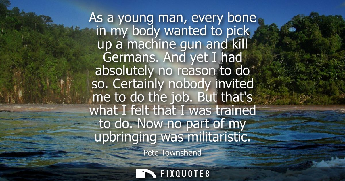 As a young man, every bone in my body wanted to pick up a machine gun and kill Germans. And yet I had absolutely no reas